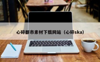 新疆心碎都市素材下载网站（心碎ska）